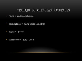 TRABAJO DE CIENCIAS NATURALES
• Tema = Medición del viento


• Realizado por = Parra Toledo Luis Adrián


• Curso = 8 = “H”


• Año Lectivo = 2012 - 2013
 