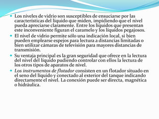  Los niveles de vidrio son susceptibles de ensuciarse por las

características del líquido que miden, impidiendo que el nivel
pueda apreciarse claramente. Entre los líquidos que presentan
este inconveniente figuran el caramelo y los líquidos pegajosos.
 El nivel de vidrio permite sólo una indicación local, si bien
pueden emplearse espejos para lectura a distancias limitadas o
bien utilizar cámaras de televisión para mayores distancias de
transmisión.
 Su ventaja principal es la gran seguridad que ofrece en la lectura
del nivel del líquido pudiendo controlar con ellos la lectura de
los otros tipos de aparatos de nivel.
 Los instrumentos de flotador consisten en un flotador situado en
el seno del líquido y conectado al exterior del tanque indicando
directamente el nivel. La conexión puede ser directa, magnética
o hidráulica.

 
