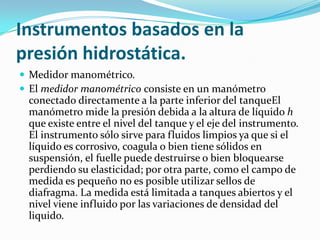 Instrumentos basados en la
presión hidrostática.
 Medidor manométrico.
 El medidor manométrico consiste en un manómetro

conectado directamente a la parte inferior del tanqueEl
manómetro mide la presión debida a la altura de líquido h
que existe entre el nivel del tanque y el eje del instrumento.
El instrumento sólo sirve para fluidos limpios ya que si el
líquido es corrosivo, coagula o bien tiene sólidos en
suspensión, el fuelle puede destruirse o bien bloquearse
perdiendo su elasticidad; por otra parte, como el campo de
medida es pequeño no es posible utilizar sellos de
diafragma. La medida está limitada a tanques abiertos y el
nivel viene influido por las variaciones de densidad del
liquido.

 