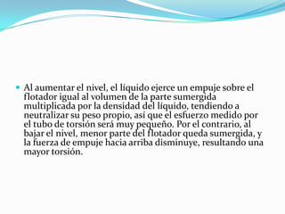 Al aumentar el nivel, el líquido ejerce un empuje sobre el

flotador igual al volumen de la parte sumergida
multiplicada por la densidad del líquido, tendiendo a
neutralizar su peso propio, así que el esfuerzo medido por
el tubo de torsión será muy pequeño. Por el contrario, al
bajar el nivel, menor parte del flotador queda sumergida, y
la fuerza de empuje hacia arriba disminuye, resultando una
mayor torsión.

 