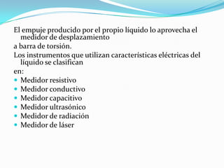 El empuje producido por el propio líquido lo aprovecha el
medidor de desplazamiento
a barra de torsión.
Los instrumentos que utilizan características eléctricas del
líquido se clasifican
en:
 Medidor resistivo
 Medidor conductivo
 Medidor capacitivo
 Medidor ultrasónico
 Medidor de radiación
 Medidor de láser

 