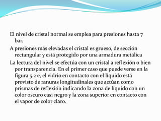 El nivel de cristal normal se emplea para presiones hasta 7
bar.
A presiones más elevadas el cristal es grueso, de sección
rectangular y está protegido por una armadura metálica
La lectura del nivel se efectúa con un cristal a reflexión o bien
por transparencia. En el primer caso que puede verse en la
figura 5.2 e, el vidrio en contacto con el líquido está
provisto de ranuras longitudinales que actúan como
prismas de reflexión indicando la zona de líquido con un
color oscuro casi negro y la zona superior en contacto con
el vapor de color claro.

 