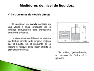 El medidor de sonda consiste en
una varilla o regla graduada de la
longitud conveniente para introducirla
dentro del depósito.
La determinación del nivel se efectúa
por lectura directa de la longitud mojada
por el líquido. En el momento de la
lectura el tanque debe estar abierto a
presión atmosférica.
 Instrumentos de medida directa
Se utiliza, generalmente,
en tanques de fuel - oíl o
gasolina.
 