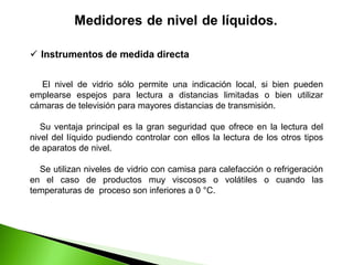 El nivel de vidrio sólo permite una indicación local, si bien pueden
emplearse espejos para lectura a distancias limitadas o bien utilizar
cámaras de televisión para mayores distancias de transmisión.
Su ventaja principal es la gran seguridad que ofrece en la lectura del
nivel del líquido pudiendo controlar con ellos la lectura de los otros tipos
de aparatos de nivel.
Se utilizan niveles de vidrio con camisa para calefacción o refrigeración
en el caso de productos muy viscosos o volátiles o cuando las
temperaturas de proceso son inferiores a 0 °C.
 Instrumentos de medida directa
 