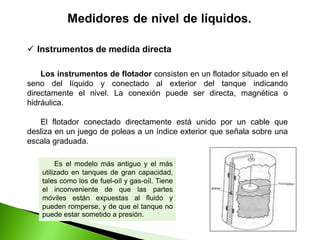  Instrumentos de medida directa
Los instrumentos de flotador consisten en un flotador situado en el
seno del líquido y conectado al exterior del tanque indicando
directamente el nivel. La conexión puede ser directa, magnética o
hidráulica.
El flotador conectado directamente está unido por un cable que
desliza en un juego de poleas a un índice exterior que señala sobre una
escala graduada.
Es el modelo más antiguo y el más
utilizado en tanques de gran capacidad,
tales como los de fuel-oíl y gas-oíl. Tiene
el inconveniente de que las partes
móviles están expuestas al fluido y
pueden romperse, y de que el tanque no
puede estar sometido a presión.
 