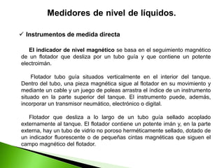 El indicador de nivel magnético se basa en el seguimiento magnético
de un flotador que desliza por un tubo guía y que contiene un potente
electroimán.
Flotador tubo guía situados verticalmente en el interior del tanque.
Dentro del tubo, una pieza magnética sigue al flotador en su movimiento y
mediante un cable y un juego de poleas arrastra el índice de un instrumento
situado en la parte superior del tanque. El instrumento puede, además,
incorporar un transmisor neumático, electrónico o digital.
Flotador que desliza a lo largo de un tubo guía sellado acoplado
externamente al tanque. El flotador contiene un potente imán y, en la parte
externa, hay un tubo de vidrio no poroso herméticamente sellado, dotado de
un indicador fluorescente o de pequeñas cintas magnéticas que siguen el
campo magnético del flotador.
 Instrumentos de medida directa
 