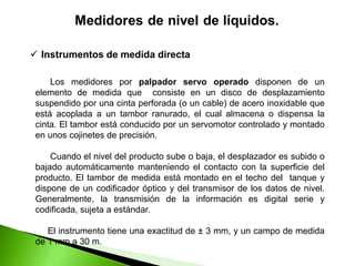Los medidores por palpador servo operado disponen de un
elemento de medida que consiste en un disco de desplazamiento
suspendido por una cinta perforada (o un cable) de acero inoxidable que
está acoplada a un tambor ranurado, el cual almacena o dispensa la
cinta. El tambor está conducido por un servomotor controlado y montado
en unos cojinetes de precisión.
Cuando el nivel del producto sube o baja, el desplazador es subido o
bajado automáticamente manteniendo el contacto con la superficie del
producto. El tambor de medida está montado en el techo del tanque y
dispone de un codificador óptico y del transmisor de los datos de nivel.
Generalmente, la transmisión de la información es digital serie y
codificada, sujeta a estándar.
El instrumento tiene una exactitud de ± 3 mm, y un campo de medida
de 1 mm a 30 m.
 Instrumentos de medida directa
 