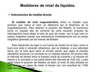 El medidor de nivel magnoestrictivo utiliza un flotador cuya
posición, que indica el nivel, se determina por el fenómeno de la
magnetoestricción. Para detectar la posición del flotador, el transmisor
envía un impulso alto de corriente de corta duración (impulso de
interrogación) hacia abajo al tubo de guía de ondas, con lo que crea un
campo magnético tubular que interacciona inmediatamente con el campo
magnético generado por los imanes del flotador.
Esta interacción da lugar a una fuerza de torsión en el tubo, como si
fuera una onda o vibración ultrasónica, que se traslada, a una velocidad
típica, por el tubo guía hacia el circuito sensor que capta el impulso
ultrasónico torsional y lo convierte en un impulso eléctrico. El circuito mide
el intervalo de tiempo entre el impulso inicial de corriente y el impulso de
retorno y lo convierte a una señal dentro del intervalo de 4-20 mA, y esta
señal indica la posición del flotador, es decir, el nivel. El reloj utilizado en
este sistema es capaz de medir el tiempo con una exactitud de 1/100
millonésimas de segundo.
 Instrumentos de medida directa
 