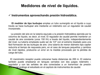 Instrumentos aprovechando presión hidrostática.
El medidor de tipo burbujeo emplea un tubo sumergido en el líquido a cuyo
través se hace burbujear aire mediante un rotámetro con un regulador de caudal
incorporado.
La presión del aire en la tubería equivale a la presión hidrostática ejercida por la
columna de líquido, es decir, al nivel. El regulador de caudal permite mantener un
caudal de aire constante (unos 150 l/h) a través del líquido, independientemente
del nivel. La tubería empleada suele ser de 1/2" con el extremo biselado para una
fácil formación de las burbujas de aire. Una tubería de menor diámetro tipo capilar
reduciría el tiempo de respuesta pero, en el caso de tanques pequeños y cambios
de nivel rápidos, produciría un error en la medida provocado por la pérdida de
carga del tubo.
El manómetro receptor puede colocarse hasta distancias de 200 m. El sistema
también puede emplearse en tanques cerrados con dos juegos rotámetro -
regulador y con las señales de aire conectadas a un transmisor de presión
diferencial análogo al estudiado en el capítulo de instrumentos de caudal.
 
