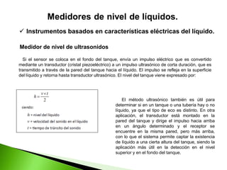 El método ultrasónico también es útil para
determinar si en un tanque o una tubería hay o no
líquido, ya que el tipo de eco es distinto. En otra
aplicación, el transductor está montado en la
pared del tanque y dirige el impulso hacia arriba
en un ángulo determinado y el receptor se
encuentre en la misma pared, pero más arriba,
con lo que el sistema permite captar la existencia
de líquido a una cierta altura del tanque, siendo la
aplicación más útil en la detección en el nivel
superior y en el fondo del tanque.
 Instrumentos basados en características eléctricas del líquido.
Medidor de nivel de ultrasonidos
Si el sensor se coloca en el fondo del tanque, envía un impulso eléctrico que es convertido
mediante un transductor (cristal piezoeléctrico) a un impulso ultrasónico de corta duración, que es
transmitido a través de la pared del tanque hacia el líquido. El impulso se refleja en la superficie
del líquido y retorna hasta transductor ultrasónico. El nivel del tanque viene expresado por:
 