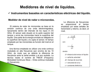  Instrumentos basados en características eléctricas del líquido.
Medidor de nivel de radar o microondas.
El sistema de radar de microondas se basa en la
emisión continua de una onda electromagnética,
típicamente dentro del intervalo de los rayos X (10
GHz). El sensor está situado en la parte superior del
tanque y envía las microondas hacia la superficie del
líquido. Una parte de la energía enviada es reflejada en
la superficie del líquido y la capta el sensor. El tiempo
empleado por las microondas es función del nivel en el
tanque.
Una técnica empleada es utilizar una onda continua
modulada en alta frecuencia (por encima de los 10
GHz), de modo que se detecta la diferencia de
frecuencia entre la señal emitida y el eco recibido. La
técnica recibe el nombre de FMCW (Frequency
Modulated Continuos Wave – Onda continua modulada
en frecuencia).
La diferencia de frecuencias
es proporcional al tiempo
empleado por estas señales de
transmisión y retorno, es decir, al
nivel.
 