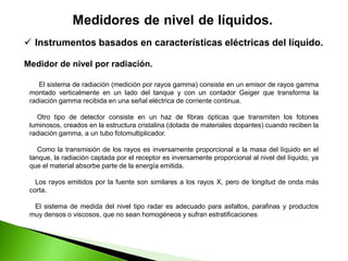  Instrumentos basados en características eléctricas del líquido.
Medidor de nivel por radiación.
El sistema de radiación (medición por rayos gamma) consiste en un emisor de rayos gamma
montado verticalmente en un lado del tanque y con un contador Geiger que transforma la
radiación gamma recibida en una señal eléctrica de corriente continua.
Otro tipo de detector consiste en un haz de fibras ópticas que transmiten los fotones
luminosos, creados en la estructura cristalina (dotada de materiales dopantes) cuando reciben la
radiación gamma, a un tubo fotomultiplicador.
Como la transmisión de los rayos es inversamente proporcional a la masa del líquido en el
tanque, la radiación captada por el receptor es inversamente proporcional al nivel del líquido, ya
que el material absorbe parte de la energía emitida.
Los rayos emitidos por la fuente son similares a los rayos X, pero de longitud de onda más
corta.
El sistema de medida del nivel tipo radar es adecuado para asfaltos, parafinas y productos
muy densos o viscosos, que no sean homogéneos y sufran estratificaciones
 