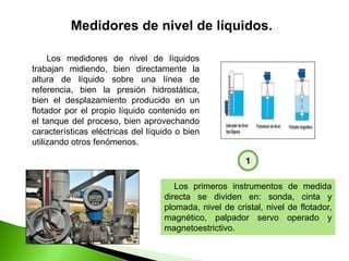 Los medidores de nivel de líquidos
trabajan midiendo, bien directamente la
altura de líquido sobre una línea de
referencia, bien la presión hidrostática,
bien el desplazamiento producido en un
flotador por el propio líquido contenido en
el tanque del proceso, bien aprovechando
características eléctricas del líquido o bien
utilizando otros fenómenos.
Medidores de nivel de líquidos.
Los primeros instrumentos de medida
directa se dividen en: sonda, cinta y
plomada, nivel de cristal, nivel de flotador,
magnético, palpador servo operado y
magnetoestrictivo.
1
 