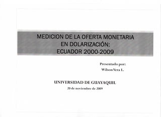 MEDICION DE LA OFERTA MONETARIA
EN DOLARIZACION:
ECUADOR 2000-2009
Presentado por:
WilsonVera L.
UNIVERSIDAD DE GUAYAQUIL
20 de noviembre de 2009
 