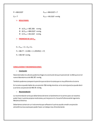 P = 484.0107 Patm = 484.0107 + 7
CA = 7 Patm = 491.0107 mmHg
 RESULTADOS:
 A) Patm = 485.306 mmHg.
 B) Patm = 484.0107 mmHg.
 C) Patm = 491.0107 mmHg.
 PROMEDIO DE LAS Patm
PT = PMED – CT + Cg + CA
PT = 486.77 – (1.694) + (-1.2952952) + (7)
PT = 490.787 mmHg.
CONCLUSIONESY RECOMENDACIONES:
o Conclusión
Haciendotodosloscálculospodemosllegarala conclusiónde que lapresiónde laUNA punoenel
nuevolaboratorioesde 490.787 mmHg.
Tambiénpodemoscompararlapresiónque existeenlacostaque es muydiferente alasierra
En la costa se puede hablarde una presión 760 mmHg mientras enla sierra(puno) se puede decir
q se tiene unapresiónde 490.78 mmHg.
o Recomendación
La recomendaciónseriaque deberíamosde tenerunbarómetroenlacarrera para así nosotros
poderhacer nuestraspropiasmedicionesy así mejorarenla EscuelaProfesionalde Ingeniería
Mecánica Eléctrica
Deberíamoscontarcon un instrumentoque software el cual nosayude amedirunapresión
atmosféricamasexactapara poderhacer untrabajo mas eficientemente
 