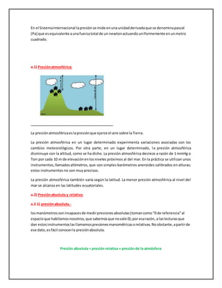 En el SistemaInternacional lapresiónse mide enunaunidadderivadaque se denominapascal
(Pa) que esequivalente aunafuerzatotal de un newtonactuandouniformemente enunmetro
cuadrado.
a.1) Presiónatmosférica:
La presiónatmosféricaeslapresiónque ejerce el aire sobre laTierra.
La presión atmosférica en un lugar determinado experimenta variaciones asociadas con los
cambios meteorológicos. Por otra parte, en un lugar determinado, la presión atmosférica
disminuye con la altitud, como se ha dicho. La presión atmosférica decrece a razón de 1 mmHg o
Torr por cada 10 m de elevaciónenlosniveles próximos al del mar. En la práctica se utilizan unos
instrumentos,llamadosaltímetros, que son simples barómetros aneroides calibrados en alturas;
estos instrumentos no son muy precisos.
La presión atmosférica también varía según la latitud. La menor presión atmosférica al nivel del
mar se alcanza en las latitudes ecuatoriales.
a.2) Presiónabsoluta y relativa:
a.2.1) presiónabsoluta.-
losmanómetrossonincapacesde medirpresionesabsolutas(tomancomo“0 de referencia”al
espacioque habitamosnosotros,que sabemosque novale 0);por esarazón, a laslecturasque
dan estosinstrumentoslasllamamospresionesmanométricasorelativas.Noobstante,apartirde
ese dato,esfácil conocerla presiónabsoluta.
Presión absoluta = presión relativa + presión de la atmósfera
 