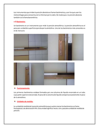 Los instrumentosque midenlapresiónabsolutase llamanbarómetros,yson losque usan los
meteorólogosparaconocerlayte la informanporla radio.De modoque a la presiónabsoluta
tambiénse lallamabarométrica.
a.3) Barómetro:
Un barómetro es un instrumento que mide la presión atmosférica. La presión atmosférica es el
pesopor unidadde superficieejercidaporlaatmósfera. Uno de los barómetros más conocidos es
el de mercurio
Funcionamiento:
Los primeros barómetros estaban formados por una columna de líquido encerrada en un tubo
cuya parte superiorestácerrada.El pesode la columnade líquidocompensaexactamente el peso
de la atmósfera.
Unidades de medida:
La unidadde medidade lapresiónatmosféricaque suelenmarcarlosbarómetrosse llama
hectopascal,de abreviaciónhPa.Estaunidadsignifica:hecto:cien;pascales:unidadde medidade
presión.
 