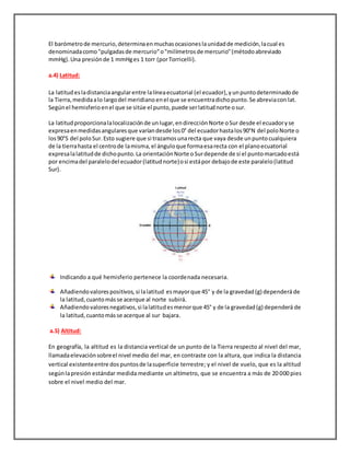 El barómetrode mercurio,determinaenmuchasocasioneslaunidadde medición,lacual es
denominadacomo"pulgadasde mercurio"o"milímetrosde mercurio"(métodoabreviado
mmHg).Una presiónde 1 mmHges 1 torr (porTorricelli).
a.4) Latitud:
La latitudesladistanciaangularentre lalíneaecuatorial (el ecuador),yunpuntodeterminadode
la Tierra,medidaalo largodel meridiano enel que se encuentradichopunto.Se abreviacon lat.
Segúnel hemisferio enel que se sitúe el punto,puede serlatitudnorte osur.
La latitudproporcionalalocalizaciónde unlugar,endirecciónNorte oSur desde el ecuadoryse
expresaenmedidasangularesque varíandesde los0° del ecuadorhastalos90°N del poloNorte o
los90°S del poloSur.Esto sugiere que si trazamosunarecta que vaya desde unpuntocualquiera
de la tierrahasta el centrode lamisma,el ánguloque formaesarecta con el planoecuatorial
expresalalatitudde dichopunto.La orientaciónNorte oSurdepende de si el puntomarcadoestá
por encimadel paralelodel ecuador(latitudnorte)osi estápor debajode este paralelo(latitud
Sur).
Indicando a qué hemisferio pertenece la coordenada necesaria.
Añadiendovalorespositivos, si lalatitud esmayorque 45° y de la gravedad(g) dependerá de
la latitud, cuantomásse acerque al norte subirá.
Añadiendovaloresnegativos,si lalatitudesmenorque 45° y de la gravedad(g) dependerá de
la latitud,cuantomásse acerque al sur bajara.
a.5) Altitud:
En geografía, la altitud es la distancia vertical de un punto de la Tierra respecto al nivel del mar,
llamadaelevaciónsobreel nivel medio del mar, en contraste con la altura, que indica la distancia
vertical existenteentre dospuntosde lasuperficie terrestre; y el nivel de vuelo, que es la altitud
segúnlapresión estándar medida mediante un altímetro, que se encuentra a más de 20 000 pies
sobre el nivel medio del mar.
 
