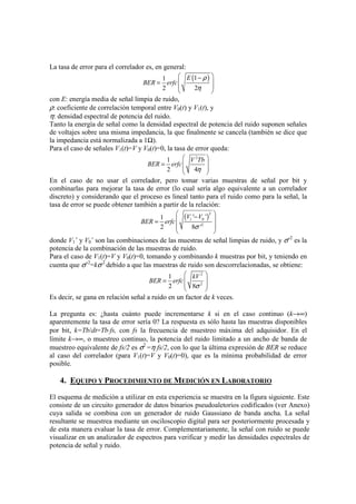 La tasa de error para el correlador es, en general:
( )11
2 2
E
BER erfc
ρ
η
 −
 =
 
 
con E: energía media de señal limpia de ruido,
ρ: coeficiente de correlación temporal entre V0(t) y V1(t), y
η: densidad espectral de potencia del ruido.
Tanto la energía de señal como la densidad espectral de potencia del ruido suponen señales
de voltajes sobre una misma impedancia, la que finalmente se cancela (también se dice que
la impedancia está normalizada a 1Ω).
Para el caso de señales V1(t)=V y V0(t)=0, la tasa de error queda:
2
1
2 4
V Tb
BER erfc
η
 
 =
 
 
En el caso de no usar el correlador, pero tomar varias muestras de señal por bit y
combinarlas para mejorar la tasa de error (lo cual sería algo equivalente a un correlador
discreto) y considerando que el proceso es lineal tanto para el ruido como para la señal, la
tasa de error se puede obtener también a partir de la relación:
( )
2
1 0
2
' '1
2 8 '
V V
BER erfc
σ
 − =
 
 
donde V1´ y V0´ son las combinaciones de las muestras de señal limpias de ruido, y σ´2
es la
potencia de la combinación de las muestras de ruido.
Para el caso de V1(t)=V y V0(t)=0, tomando y combinando k muestras por bit, y teniendo en
cuenta que σ´2
=kσ2
debido a que las muestras de ruido son descorrelacionadas, se obtiene:
2
2
1
2 8
kV
BER erfc
σ
 
 =
 
 
Es decir, se gana en relación señal a ruido en un factor de k veces.
La pregunta es: ¿hasta cuánto puede incrementarse k si en el caso continuo (k→∞)
aparentemente la tasa de error sería 0? La respuesta es sólo hasta las muestras disponibles
por bit, k=Tb/dt=Tb⋅fs, con fs la frecuencia de muestreo máxima del adquisidor. En el
límite k→∞, o muestreo continuo, la potencia del ruido limitado a un ancho de banda de
muestreo equivalente de fs/2 es σ2
=η fs/2, con lo que la última expresión de BER se reduce
al caso del correlador (para V1(t)=V y V0(t)=0), que es la mínima probabilidad de error
posible.
4. EQUIPO Y PROCEDIMIENTO DE MEDICIÓN EN LABORATORIO
El esquema de medición a utilizar en esta experiencia se muestra en la figura siguiente. Este
consiste de un circuito generador de datos binarios pseudoaletorios codificados (ver Anexo)
cuya salida se combina con un generador de ruido Gaussiano de banda ancha. La señal
resultante se muestrea mediante un osciloscopio digital para ser posteriormente procesada y
de esta manera evaluar la tasa de error. Complementariamente, la señal con ruido se puede
visualizar en un analizador de espectros para verificar y medir las densidades espectrales de
potencia de señal y ruido.
 