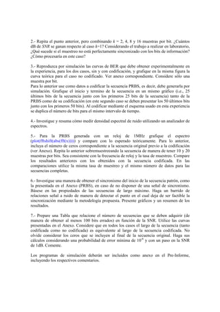 2.- Repita el punto anterior, pero combinando k = 2, 4, 8 y 16 muestras por bit. ¿Cuántos
dB de SNR se ganan respecto al caso k=1? Considerando el trabajo a realizar en laboratorio,
¿Qué sucede si el muestreo no está perfectamente sincronizado con los bits de información?
¿Cómo procesaría en este caso?
3.- Reproduzca por simulación las curvas de BER que debe obtener experimentalmente en
la experiencia, para los dos casos, sin y con codificación, y grafique en la misma figura la
curva teórica para el caso no codificado. Ver anexo correspondiente. Considere sólo una
muestra por bit.
Para lo anterior use como datos a codificar la secuencia PRBS, es decir, debe generarla por
simulación. Grafique el inicio y termino de la secuencia en un mismo gráfico (i.e., 25
últimos bits de la secuencia junto con los primeros 25 bits de la secuencia) tanto de la
PRBS como de su codificación (en este segundo caso se deben presentar los 50 últimos bits
junto con los primeros 50 bits). Al codificar mediante el esquema usado en esta experiencia
se duplica el número de bits para el mismo intervalo de tiempo.
4.- Investigue y resuma cómo medir densidad espectral de ruido utilizando un analizador de
espectros.
5.- Para la PRBS generada con un reloj de 1MHz grafique el espectro
(plot(fftshift(abs(fft(x))))) y compare con lo esperado teóricamente. Para lo anterior,
incluya el número de ceros correspondiente a la secuencia original previo a la codificación
(ver Anexo). Repita lo anterior sobremuestreeando la secuencia de manera de tener 10 y 20
muestras por bits. Sea consistente con la frecuencia de reloj y la tasa de muestreo. Compare
los resultados anteriores con los obtenidos con la secuencia codificada. En las
comparaciones utilice la misma tasa de muestreo y el mismo número de datos para las
secuencias completas.
6.- Investigue una manera de obtener el sincronismo del inicio de la secuencia patrón, como
la presentada en el Anexo (PRBS), en caso de no disponer de una señal de sincronismo.
Básese en las propiedades de las secuencias de largo máximo. Haga un barrido de
relaciones señal a ruido de manera de detectar el punto en el cual deja de ser factible la
sincronización mediante la metodología propuesta. Presente gráficos y un resumen de los
resultados.
7.- Prepare una Tabla que relacione el número de secuencias que se deben adquirir (de
manera de obtener al menos 100 bits errados) en función de la SNR. Utilice las curvas
presentadas en el Anexo. Considere que en todos los casos el largo de la secuencia (tanto
codificada como no codificada) es equivalente al largo de la secuencia codificada. No
olvide considerar los ceros que se incluyen al final de la secuencia original. Haga sus
cálculos considerando una probabilidad de error mínima de 10-6
y con un paso en la SNR
de 1dB. Comente.
Los programas de simulación deberán ser incluidos como anexo en el Pre-Informe,
incluyendo los respectivos comentarios.
 
