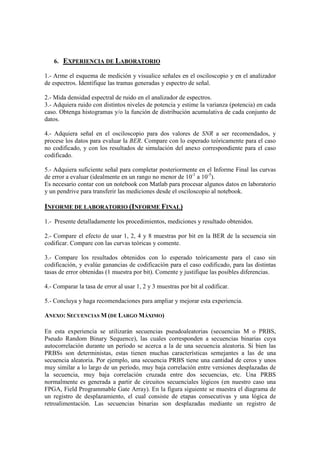 6. EXPERIENCIA DE LABORATORIO
1.- Arme el esquema de medición y visualice señales en el osciloscopio y en el analizador
de espectros. Identifique las tramas generadas y espectro de señal.
2.- Mida densidad espectral de ruido en el analizador de espectros.
3.- Adquiera ruido con distintos niveles de potencia y estime la varianza (potencia) en cada
caso. Obtenga histogramas y/o la función de distribución acumulativa de cada conjunto de
datos.
4.- Adquiera señal en el osciloscopio para dos valores de SNR a ser recomendados, y
procese los datos para evaluar la BER. Compare con lo esperado teóricamente para el caso
no codificado, y con los resultados de simulación del anexo correspondiente para el caso
codificado.
5.- Adquiera suficiente señal para completar posteriormente en el Informe Final las curvas
de error a evaluar (idealmente en un rango no menor de 10-1
a 10-5
).
Es necesario contar con un notebook con Matlab para procesar algunos datos en laboratorio
y un pendrive para transferir las mediciones desde el osciloscopio al notebook.
INFORME DE LABORATORIO (INFORME FINAL)
1.- Presente detalladamente los procedimientos, mediciones y resultado obtenidos.
2.- Compare el efecto de usar 1, 2, 4 y 8 muestras por bit en la BER de la secuencia sin
codificar. Compare con las curvas teóricas y comente.
3.- Compare los resultados obtenidos con lo esperado teóricamente para el caso sin
codificación, y evalúe ganancias de codificación para el caso codificado, para las distintas
tasas de error obtenidas (1 muestra por bit). Comente y justifique las posibles diferencias.
4.- Comparar la tasa de error al usar 1, 2 y 3 muestras por bit al codificar.
5.- Concluya y haga recomendaciones para ampliar y mejorar esta experiencia.
ANEXO: SECUENCIAS M (DE LARGO MÁXIMO)
En esta experiencia se utilizarán secuencias pseudoaleatorias (secuencias M o PRBS,
Pseudo Random Binary Sequence), las cuales corresponden a secuencias binarias cuya
autocorrelación durante un período se acerca a la de una secuencia aleatoria. Si bien las
PRBSs son deterministas, estas tienen muchas características semejantes a las de una
secuencia aleatoria. Por ejemplo, una secuencia PRBS tiene una cantidad de ceros y unos
muy similar a lo largo de un período, muy baja correlación entre versiones desplazadas de
la secuencia, muy baja correlación cruzada entre dos secuencias, etc. Una PRBS
normalmente es generada a partir de circuitos secuenciales lógicos (en nuestro caso una
FPGA, Field Programmable Gate Array). En la figura siguiente se muestra el diagrama de
un registro de desplazamiento, el cual consiste de etapas consecutivas y una lógica de
retroalimentación. Las secuencias binarias son desplazadas mediante un registro de
 