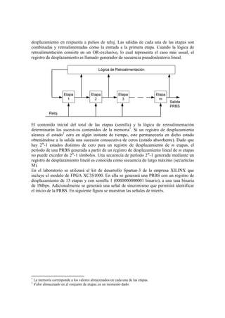 desplazamiento en respuesta a pulsos de reloj. Las salidas de cada una de las etapas son
combinadas y retroalimentadas como la entrada a la primera etapa. Cuando la lógica de
retroalimentación consiste en un OR-exclusivo, lo cual representa el caso más usual, el
registro de desplazamiento es llamado generador de secuencia pseudoaleatoria lineal.
El contenido inicial del total de las etapas (semilla) y la lógica de retroalimentación
determinarán los sucesivos contenidos de la memoria1
. Si un registro de desplazamiento
alcanza el estado2
cero en algún instante de tiempo, este permanecería en dicho estado
obteniéndose a la salida una sucesión consecutiva de ceros (estado absorbente). Dado que
hay 2m
-1 estados distintos de cero para un registro de desplazamiento de m etapas, el
período de una PRBS generada a partir de un registro de desplazamiento lineal de m etapas
no puede exceder de 2m
-1 símbolos. Una secuencia de período 2m
-1 generada mediante un
registro de desplazamiento lineal es conocida como secuencia de largo máximo (secuencias
M).
En el laboratorio se utilizará el kit de desarrollo Spartan-3 de la empresa XILINX que
incluye el modelo de FPGA XC3S1000. En ella se generará una PRBS con un registro de
desplazamiento de 13 etapas y con semilla 1 (0000000000001 binario), a una tasa binaria
de 1Mbps. Adicionalmente se generará una señal de sincronismo que permitirá identificar
el inicio de la PRBS. En siguiente figura se muestran las señales de interés.
1
La memoria corresponde a los valores almacenados en cada una de las etapas.
2
Valor almacenado en el conjunto de etapas en un momento dado.
 