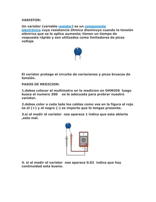 VARISTOR:
Un varistor (variable resistor) es un componente
electrónico cuya resistencia óhmica disminuye cuando la tensión
eléctrica que se le aplica aumenta; tienen un tiempo de
respuesta rápido y son utilizados como limitadores de picos
voltaje

El varistor protege el circuito de variaciones y picos bruscos de
tensión.
PASOS DE MEDICION:
1.debes colocar el multimetro en la medicion en OHMIOS luego
busca el numero 200 es la adecuada para probrar nuestro
varistor.
2.debes color a cada lado los cables como ves en la figura el rojo
es el (+) y el negro (-) es importe que lo tengas presente.
3.si al medir el varistor nos aparece 1 indica que esta abierto
,esta mal.

4. si al medir el varistor nos aparece 0.02 indica que hay
continuidad esta bueno.

 
