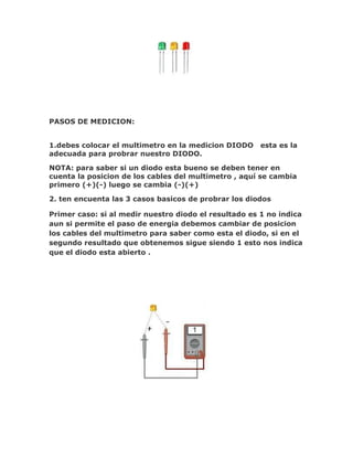 PASOS DE MEDICION:
1.debes colocar el multimetro en la medicion DIODO
adecuada para probrar nuestro DIODO.

esta es la

NOTA: para saber si un diodo esta bueno se deben tener en
cuenta la posicion de los cables del multimetro , aquí se cambia
primero (+)(-) luego se cambia (-)(+)
2. ten encuenta las 3 casos basicos de probrar los diodos
Primer caso: si al medir nuestro diodo el resultado es 1 no indica
aun si permite el paso de energia debemos cambiar de posicion
los cables del multimetro para saber como esta el diodo, si en el
segundo resultado que obtenemos sigue siendo 1 esto nos indica
que el diodo esta abierto .

 