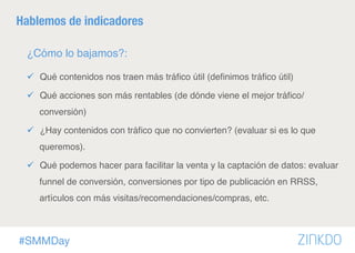 #SMMDay
Hablemos de indicadores
¿Cómo lo bajamos?:
ü  Qué contenidos nos traen más tráﬁco útil (deﬁnimos tráﬁco útil)
ü  Qué acciones son más rentables (de dónde viene el mejor tráﬁco/
conversión)
ü  ¿Hay contenidos con tráﬁco que no convierten? (evaluar si es lo que
queremos).
ü  Qué podemos hacer para facilitar la venta y la captación de datos: evaluar
funnel de conversión, conversiones por tipo de publicación en RRSS,
artículos con más visitas/recomendaciones/compras, etc.
 