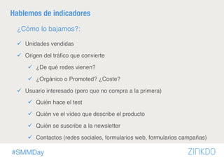 #SMMDay
Hablemos de indicadores
¿Cómo lo bajamos?:
ü  Unidades vendidas
ü  Origen del tráﬁco que convierte
ü  ¿De qué redes vienen?
ü  ¿Orgánico o Promoted? ¿Coste?
ü  Usuario interesado (pero que no compra a la primera)
ü  Quién hace el test
ü  Quién ve el vídeo que describe el producto
ü  Quién se suscribe a la newsletter
ü  Contactos (redes sociales, formularios web, formularios campañas)
 