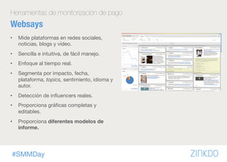 #SMMDay
Herramientas de monitorización de pago
Websays
•  Mide plataformas en redes sociales,
noticias, blogs y vídeo.
•  Sencilla e intuitiva, de fácil manejo.
•  Enfoque al tiempo real.
•  Segmenta por impacto, fecha,
plataforma, topics, sentimiento, idioma y
autor.
•  Detección de inﬂuencers reales.
•  Proporciona gráﬁcas completas y
editables.
•  Proporciona diferentes modelos de
informe.
 