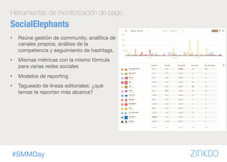 #SMMDay
Herramientas de monitorización de pago
SocialElephants
•  Reúne gestión de community, analítica de
canales propios, análisis de la
competencia y seguimiento de hashtags.
•  Mismas métricas con la mismo fórmula
para varias redes sociales
•  Modelos de reporting
•  Tagueado de líneas editoriales: ¿qué
temas te reportan más alcance? 
 