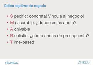 #SMMDay
Deﬁne objetivos de negocio
•  S peciﬁc: concreta! Vincula al negocio! 
•  M easurable: ¿dónde estás ahora?
•  A chivable 
•  R ealistic: ¿cómo andas de presupuesto?
•  T ime-based
 