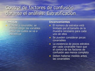 Control de factores de confusión durante el análisis: Estratificación Ventajas Flexible o reversible; se pueden elegir las variables según las cuales se va a estratificar Inconvenientes El número de estratos está limitado por el tamaño de la muestra necesario para cada uno de ellos Se pueden considerar pocas covariables La existencia de pocos estratos por cada covariable hace que el control de los factores de confusión sea menos completo Deben haberse medido antes las covariables 