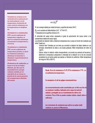 Termistores: se basan en la
variación de la resistencia de
un semiconductor con la
temperatura. En función de
cómo varía la resistencia con
la temperatura se clasifican
en:

Termistores o resistencias
NTC: son de coeficiente de
temperatura negativo, es
decir la resistencia disminuye
al aumentar la temperatura y
viceversa.

Termistores o resistencia
PTC: son de coeficiente de
temperatura positivo, es decir
la resistencia aumenta o
disminuye al aumentar o
disminuir respectivamente la
temperatura.

Pirómetros de radiación: se
basan en la ley de Stefan-
Boltzam, que dice que la
intensidad de la energía         Donde Ro es la resistencia a To ºC, RT la resistencia a T ºC y α
radiante emitida por la
                                 el coeficiente de temperatura.
superficie de un cuerpo es
función de la cuarta potencia
de la temperatura absoluta
del cuerpo.                      Es semejante a la de las galgas extensiométricas.


                                 Las termoresistencias están constituidas por un hilo muy fino de
                                 un conductor metálico, bobinado entre capas de material
                                 aislante y protegido con un revestimiento de vidrio o de
                                 cerámica. Para el hilo se pueden emplear platino, níquel, cobre o
                                 wolframio.


                                 Las variaciones de resistencia que sufren se suelen medir
                                 mediante un puente de Wheatstone.
 