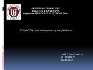 UNIVERSIDAD FERMIN TORO
DECANATO DE INGENIERIA
Asignatura: MEDICIONES ELECTRICAS SAIA
ASIGNACION :medición de potencia y energía eléctrica
JOSEG. MANZANILLA
C.I 17597823
05-07-2013
 