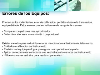 Errores de los Equipos:
Friccion en los rodamientos, error de calibracion, perdidas durante la transmision,
equipo dañado. Estos errores pueden estimarse de la siguiente manera:
- Comparar con patrones mas aproximados
- Determinar si el error es constante o proporcional
Existen metodos para reducir los errores mencionados anteriormente, tales como:
- Cuidadosa calibracion del instrumento
- Revision del equipo paralograr y asegurar una operacion apropiada
- Aplicar correctamente los factores una vez hallados los errores del instrumento
- Utilice uno o mas metodos para medir un parametro.
 
