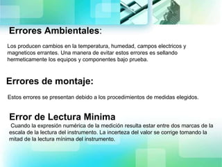 Errores Ambientales:
Los producen cambios en la temperatura, humedad, campos electricos y
magneticos errantes. Una manera de evitar estos errores es sellando
hermeticamente los equipos y componentes bajo prueba.
Errores de montaje:
Estos errores se presentan debido a los procedimientos de medidas elegidos.
Error de Lectura Minima
Cuando la expresión numérica de la medición resulta estar entre dos marcas de la
escala de la lectura del instrumento. La incerteza del valor se corrige tomando la
mitad de la lectura mínima del instrumento.
 