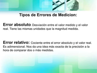 Tipos de Errores de Medicion:
Error absoluto: Desviación entre el valor medido y el valor
real. Tiene las mismas unidades que la magnitud medida.
Error relativo: Cociente entre el error absoluto y el valor real.
Es adimensional. Nos da una idea más exacta de la precisión a la
hora de comparar dos o más medidas.
 