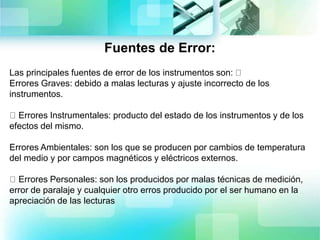 Fuentes de Error:
Las principales fuentes de error de los instrumentos son:
Errores Graves: debido a malas lecturas y ajuste incorrecto de los
instrumentos.
Errores Instrumentales: producto del estado de los instrumentos y de los
efectos del mismo.
Errores Ambientales: son los que se producen por cambios de temperatura
del medio y por campos magnéticos y eléctricos externos.
Errores Personales: son los producidos por malas técnicas de medición,
error de paralaje y cualquier otro erros producido por el ser humano en la
apreciación de las lecturas
 