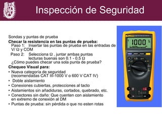 Inspección de Seguridad
Sondas y puntas de prueba
Checar la resistencia en las puntas de prueba:
Paso 1: Insertar las puntas de prueba en las entradas de
V/ Ω y COM
Paso 2: Selecciona Ω , juntar ambas puntas
lecturas buenas son 0.1 - 0.5 Ω
¿Cómo puedes checar una sola punta de prueba?
Chequeo Visual para:
•  Nueva categoría de seguridad
(recomendadas CAT III-1000 V o 600 V CAT IV)
•  Doble aislamiento
•  Conexiones cubiertas, protecciones al tacto
•  Aislamientos sin añadiduras, cortados, quebrado, etc.
•  Conectores sin daño: Que cuenten con aislamiento
en extremo de conexión al DM
•  Puntas de prueba: sin pérdida o que no esten rotas
 