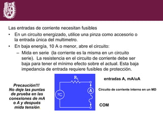Las entradas de corriente necesitan fusibles
•  En un circuito energizado, utilice una pinza como accesorio o
la entrada única del multimetro.
•  En baja energía, 10 A o menor, abre el circuito:
–  Mida en serie (la corriente es la misma en un circuito
serie). La resistencia en el circuito de corriente debe ser
baja para tener el mínimo efecto sobre el actual. Esta baja
impedancia de entrada requiere fusibles de protección.
Precaución!!!
No deje las puntas
de prueba en las
conexiones de mA
o A y después
mida tensión.
entradas A, mA/uA
COM
Circuito de corriente interno en un MD
 