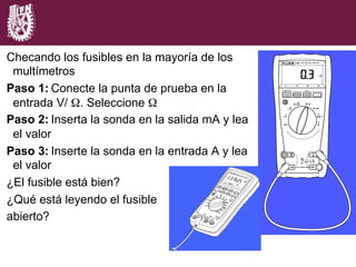 Checando los fusibles en la mayoría de los
multímetros
Paso 1: Conecte la punta de prueba en la
entrada V/ Ω. Seleccione Ω
Paso 2: Inserta la sonda en la salida mA y lea
el valor
Paso 3: Inserte la sonda en la entrada A y lea
el valor
¿El fusible está bien?
¿Qué está leyendo el fusible
abierto?
 