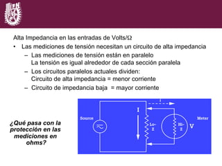 ¿Qué pasa con la
protección en las
mediciones en
ohms?
Alta Impedancia en las entradas de Volts/Ω
•  Las mediciones de tensión necesitan un circuito de alta impedancia
–  Las mediciones de tensión están en paralelo
La tensión es igual alrededor de cada sección paralela
–  Los circuitos paralelos actuales dividen:
Circuito de alta impedancia = menor corriente
–  Circuito de impedancia baja = mayor corriente
 