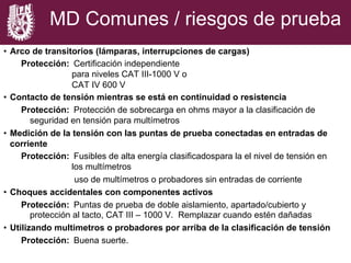 MD Comunes / riesgos de prueba
•  Arco de transitorios (lámparas, interrupciones de cargas)
Protección: Certificación independiente
para niveles CAT III-1000 V o
CAT IV 600 V
•  Contacto de tensión mientras se está en continuidad o resistencia
Protección: Protección de sobrecarga en ohms mayor a la clasificación de
seguridad en tensión para multímetros
•  Medición de la tensión con las puntas de prueba conectadas en entradas de
corriente
Protección: Fusibles de alta energía clasificadospara la el nivel de tensión en
los multímetros
uso de multímetros o probadores sin entradas de corriente
•  Choques accidentales con componentes activos
Protección: Puntas de prueba de doble aislamiento, apartado/cubierto y
protección al tacto, CAT III – 1000 V. Remplazar cuando estén dañadas
•  Utilizando multimetros o probadores por arriba de la clasificación de tensión
Protección: Buena suerte.
 