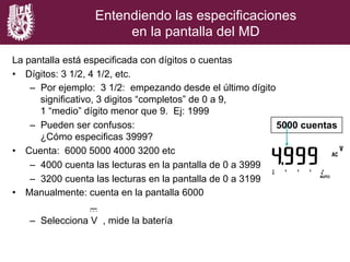 Entendiendo las especificaciones
en la pantalla del MD
La pantalla está especificada con dígitos o cuentas
•  Dígitos: 3 1/2, 4 1/2, etc.
–  Por ejemplo: 3 1/2: empezando desde el último dígito
significativo, 3 digitos “completos” de 0 a 9,
1 “medio” dígito menor que 9. Ej: 1999
–  Pueden ser confusos:
¿Cómo especificas 3999?
•  Cuenta: 6000 5000 4000 3200 etc
–  4000 cuenta las lecturas en la pantalla de 0 a 3999
–  3200 cuenta las lecturas en la pantalla de 0 a 3199
•  Manualmente: cuenta en la pantalla 6000
–  Selecciona V , mide la batería
5000 cuentas
 