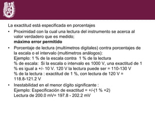 La exactitud está especificada en porcentajes
•  Proximidad con la cual una lectura del instrumento se acerca al
valor verdadero que es medido;
máximo error permitido
•  Porcentaje de lectura (multímetros digitales) contra porcentajes de
la escala o el intervalo (multimetros análogos):
Ejemplo: 1 % de la escala contra 1 % de la lectura
% de escala: Si la escala o intervalo es 1000 V, una exactitud de 1
% es igual a +/- 10 V. 120 V la lectura puede ser = 110-130 V
% de la lectura : exactitud de 1 %, con lectura de 120 V =
118.8-121.2 V
•  Inestabilidad en el menor dígito significante :
Ejemplo: Especificación de exactitud = +/-(1 % +2)
Lectura de 200.0 mV= 197.8 - 202.2 mV
 