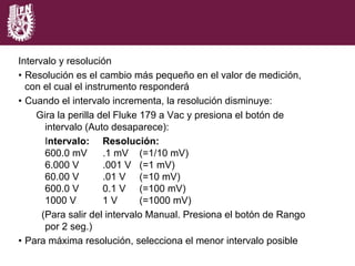 Intervalo y resolución
•  Resolución es el cambio más pequeño en el valor de medición,
con el cual el instrumento responderá
•  Cuando el intervalo incrementa, la resolución disminuye:
Gira la perilla del Fluke 179 a Vac y presiona el botón de
intervalo (Auto desaparece):
Intervalo: Resolución:
600.0 mV .1 mV (=1/10 mV)
6.000 V .001 V (=1 mV)
60.00 V .01 V (=10 mV)
600.0 V 0.1 V (=100 mV)
1000 V 1 V (=1000 mV)
(Para salir del intervalo Manual. Presiona el botón de Rango
por 2 seg.)
•  Para máxima resolución, selecciona el menor intervalo posible
 