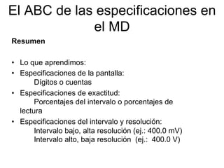 El ABC de las especificaciones en
el MD
Resumen
•  Lo que aprendimos:
•  Especificaciones de la pantalla:
Dígitos o cuentas
•  Especificaciones de exactitud:
Porcentajes del intervalo o porcentajes de
lectura
•  Especificaciones del intervalo y resolución:
Intervalo bajo, alta resolución (ej.: 400.0 mV)
Intervalo alto, baja resolución (ej.: 400.0 V)
 