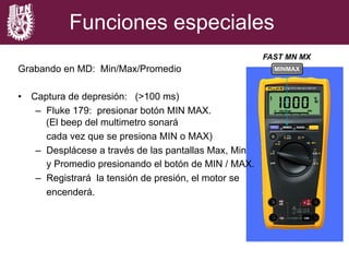 FAST MN MX
Funciones especiales
Grabando en MD: Min/Max/Promedio
•  Captura de depresión: (>100 ms)
–  Fluke 179: presionar botón MIN MAX.
(El beep del multimetro sonará
cada vez que se presiona MIN o MAX)
–  Desplácese a través de las pantallas Max, Min
y Promedio presionando el botón de MIN / MAX.
–  Registrará la tensión de presión, el motor se
encenderá.
MINMAX
 